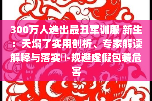 300萬人選出最丑軍訓服 新生：天塌了實用剖析、專家解讀解釋與落實?-規避虛假包裝危害