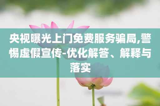 央視曝光上門免費(fèi)服務(wù)騙局,警惕虛假宣傳-優(yōu)化解答、解釋與落實(shí)