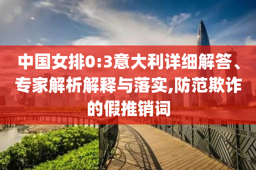 中國(guó)女排0:3意大利詳細(xì)解答、專家解析解釋與落實(shí),防范欺詐的假推銷詞