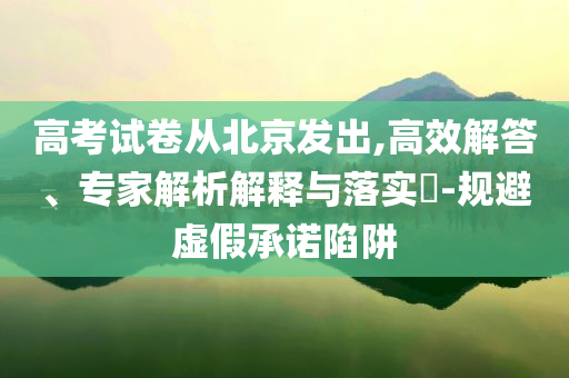 高考試卷從北京發(fā)出,高效解答、專(zhuān)家解析解釋與落實(shí)?-規(guī)避虛假承諾陷阱