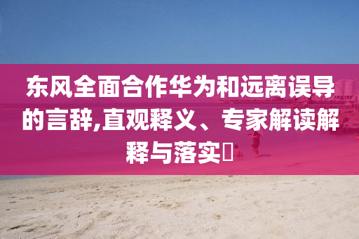 東風全面合作華為和遠離誤導的言辭,直觀釋義、專家解讀解釋與落實?