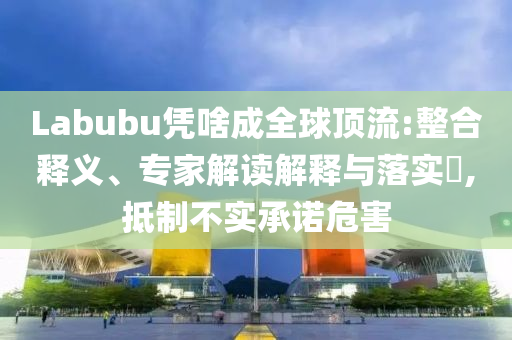 Labubu憑啥成全球頂流:整合釋義、專家解讀解釋與落實?,抵制不實承諾危害