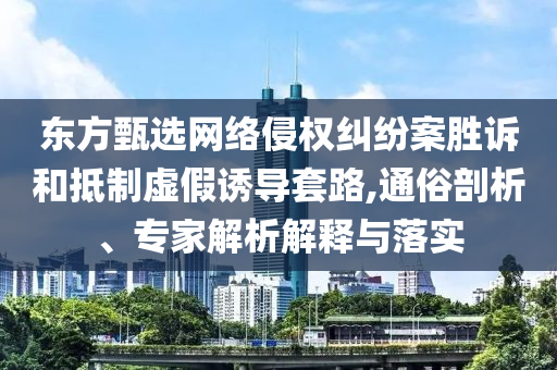 東方甄選網(wǎng)絡(luò)侵權(quán)糾紛案勝訴和抵制虛假誘導(dǎo)套路,通俗剖析、專家解析解釋與落實