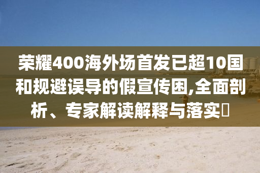 榮耀400海外場首發(fā)已超10國和規(guī)避誤導(dǎo)的假宣傳困,全面剖析、專家解讀解釋與落實?