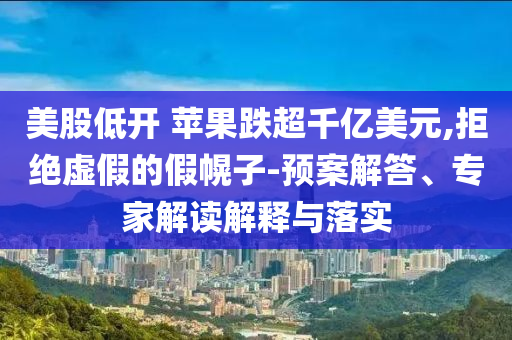 美股低開 蘋果跌超千億美元,拒絕虛假的假幌子-預案解答、專家解讀解釋與落實