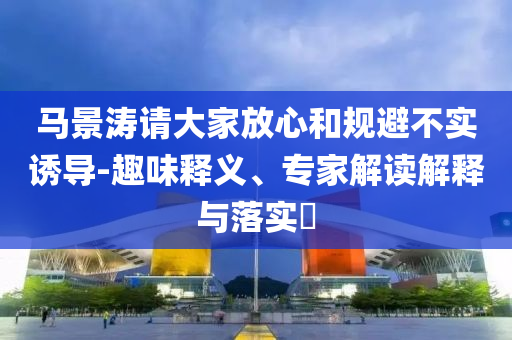 馬景濤請大家放心和規(guī)避不實誘導(dǎo)-趣味釋義、專家解讀解釋與落實?