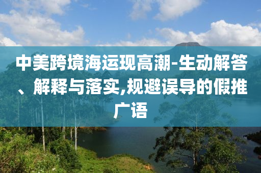 中美跨境海運現高潮-生動解答、解釋與落實,規避誤導的假推廣語