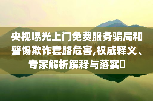 央視曝光上門免費服務騙局和警惕欺詐套路危害,權威釋義、專家解析解釋與落實?