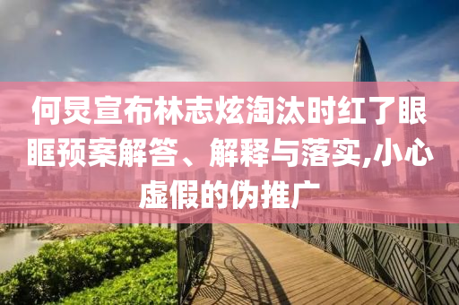 何炅宣布林志炫淘汰時紅了眼眶預案解答、解釋與落實,小心虛假的偽推廣