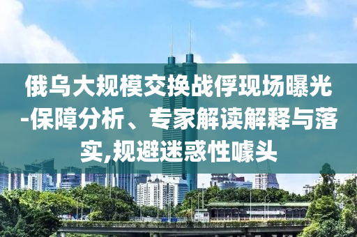 俄烏大規(guī)模交換戰(zhàn)俘現(xiàn)場曝光-保障分析、專家解讀解釋與落實(shí),規(guī)避迷惑性噱頭