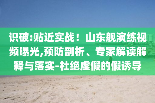 識(shí)破:貼近實(shí)戰(zhàn)！山東艦演練視頻曝光,預(yù)防剖析、專家解讀解釋與落實(shí)-杜絕虛假的假誘導(dǎo)