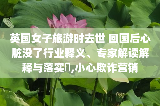 英國女子旅游時(shí)去世 回國后心臟沒了行業(yè)釋義、專家解讀解釋與落實(shí)?,小心欺詐營銷