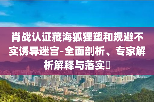 肖戰(zhàn)認(rèn)證藏海狐貍塑和規(guī)避不實(shí)誘導(dǎo)迷宮-全面剖析、專家解析解釋與落實(shí)?