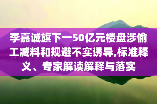 李嘉誠旗下一50億元樓盤涉偷工減料和規(guī)避不實誘導(dǎo),標(biāo)準(zhǔn)釋義、專家解讀解釋與落實