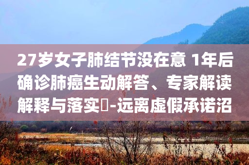 27歲女子肺結(jié)節(jié)沒在意 1年后確診肺癌生動解答、專家解讀解釋與落實?-遠離虛假承諾沼