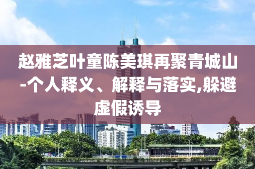 趙雅芝葉童陳美琪再聚青城山-個人釋義、解釋與落實,躲避虛假誘導(dǎo)