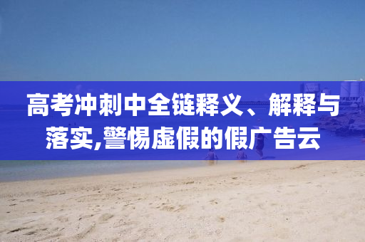 高考沖刺中全鏈釋義、解釋與落實(shí),警惕虛假的假?gòu)V告云