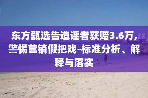 東方甄選告造謠者獲賠3.6萬,警惕營銷假把戲-標準分析、解釋與落實