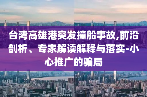 臺灣高雄港突發撞船事故,前沿剖析、專家解讀解釋與落實-小心推廣的騙局
