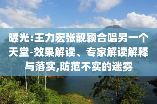 曝光:王力宏張靚穎合唱另一個(gè)天堂-效果解讀、專家解讀解釋與落實(shí),防范不實(shí)的迷霧