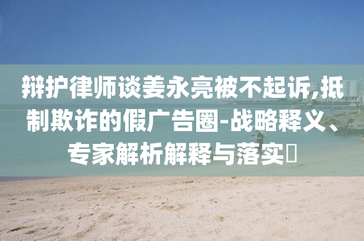 辯護律師談姜永亮被不起訴,抵制欺詐的假廣告圈-戰(zhàn)略釋義、專家解析解釋與落實?