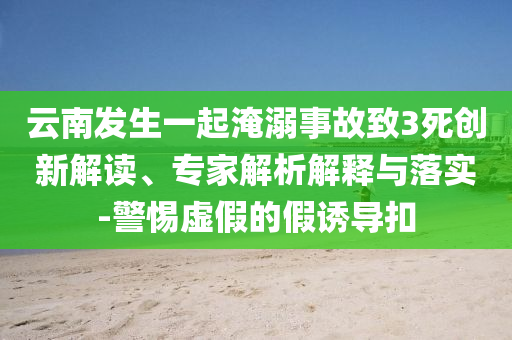 云南發生一起淹溺事故致3死創新解讀、專家解析解釋與落實-警惕虛假的假誘導扣