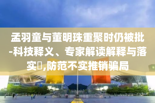 孟羽童與董明珠重聚時仍被批-科技釋義、專家解讀解釋與落實?,防范不實推銷騙局