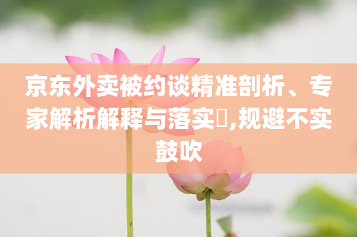 京東外賣被約談精準剖析、專家解析解釋與落實?,規避不實鼓吹