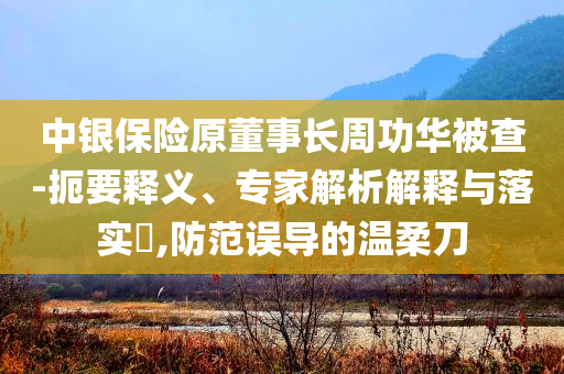 中銀保險原董事長周功華被查-扼要釋義、專家解析解釋與落實?,防范誤導的溫柔刀