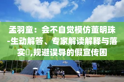 孟羽童：會不自覺模仿董明珠-生動解答、專家解讀解釋與落實?,規避誤導的假宣傳困