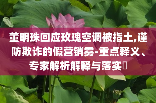董明珠回應玫瑰空調被指土,謹防欺詐的假營銷霧-重點釋義、專家解析解釋與落實?