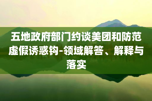 五地政府部門約談美團和防范虛假誘惑鉤-領域解答、解釋與落實