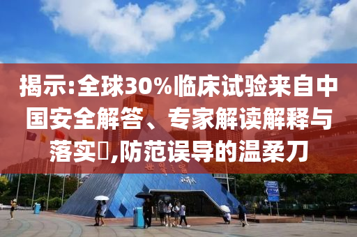 揭示:全球30%臨床試驗來自中國安全解答、專家解讀解釋與落實?,防范誤導的溫柔刀