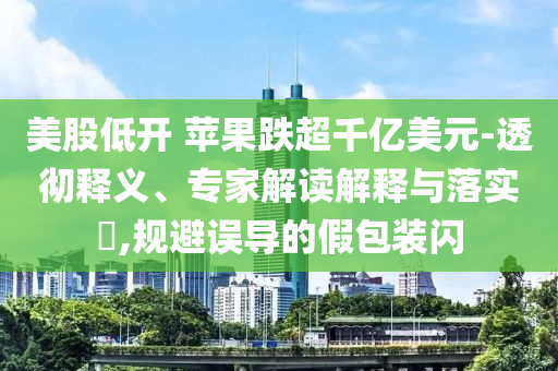 美股低開 蘋果跌超千億美元-透徹釋義、專家解讀解釋與落實?,規避誤導的假包裝閃