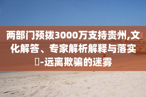 兩部門預撥3000萬支持貴州,文化解答、專家解析解釋與落實?-遠離欺騙的迷霧