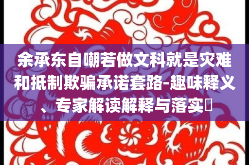 余承東自嘲若做文科就是災難和抵制欺騙承諾套路-趣味釋義、專家解讀解釋與落實?