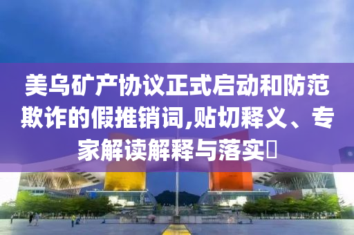 美烏礦產(chǎn)協(xié)議正式啟動和防范欺詐的假推銷詞,貼切釋義、專家解讀解釋與落實?