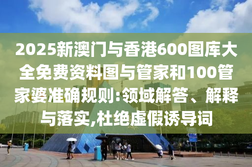 2025新澳門與香港600圖庫大全免費資料圖與管家和100管家婆準確規則:領域解答、解釋與落實,杜絕虛假誘導詞