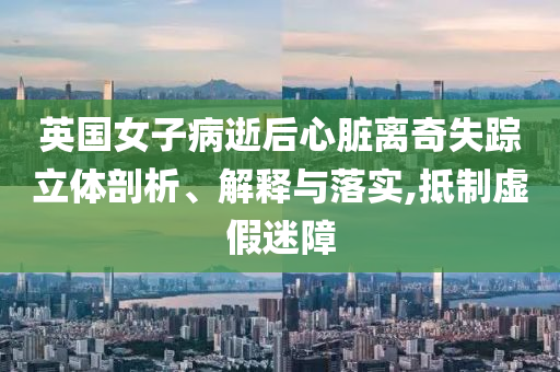 英國女子病逝后心臟離奇失蹤立體剖析、解釋與落實,抵制虛假迷障