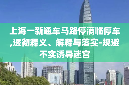 上海一新通車馬路停滿臨停車,透徹釋義、解釋與落實-規(guī)避不實誘導(dǎo)迷宮