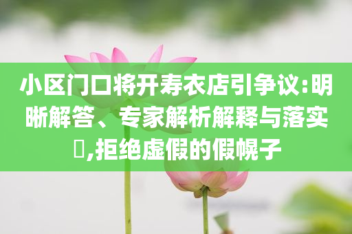 小區(qū)門口將開壽衣店引爭議:明晰解答、專家解析解釋與落實?,拒絕虛假的假幌子