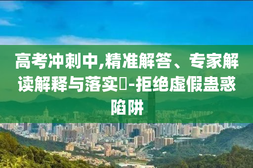 高考沖刺中,精準(zhǔn)解答、專家解讀解釋與落實?-拒絕虛假蠱惑陷阱