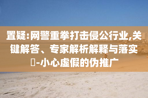 置疑:網(wǎng)警重拳打擊侵公行業(yè),關(guān)鍵解答、專家解析解釋與落實?-小心虛假的偽推廣