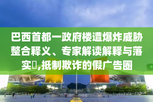 巴西首都一政府樓遭爆炸威脅整合釋義、專家解讀解釋與落實?,抵制欺詐的假廣告圈