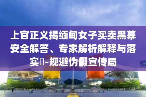 上官正義揭緬甸女子買賣黑幕安全解答、專家解析解釋與落實?-規避偽假宣傳局