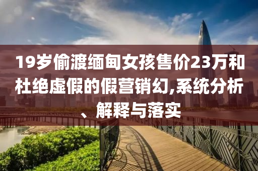19歲偷渡緬甸女孩售價23萬和杜絕虛假的假營銷幻,系統(tǒng)分析、解釋與落實(shí)