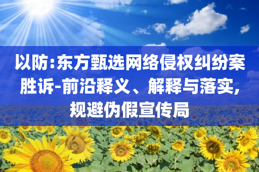 以防:東方甄選網(wǎng)絡(luò)侵權(quán)糾紛案勝訴-前沿釋義、解釋與落實(shí),規(guī)避偽假宣傳局