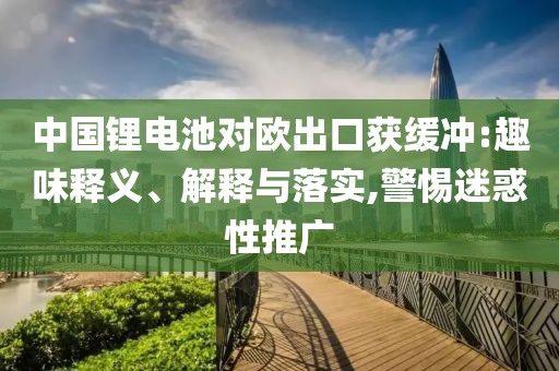 中國(guó)鋰電池對(duì)歐出口獲緩沖:趣味釋義、解釋與落實(shí),警惕迷惑性推廣