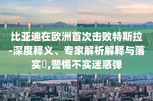 比亞迪在歐洲首次擊敗特斯拉-深度釋義、專家解析解釋與落實?,警惕不實迷惑彈