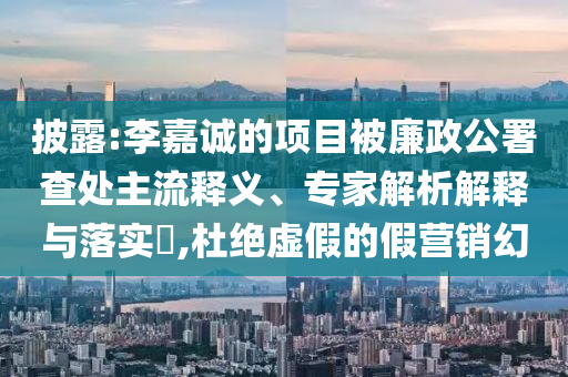 披露:李嘉誠的項目被廉政公署查處主流釋義、專家解析解釋與落實?,杜絕虛假的假營銷幻